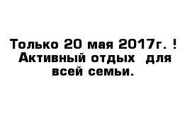 Только 20 мая 2017г. !  Активный отдых  для всей семьи.